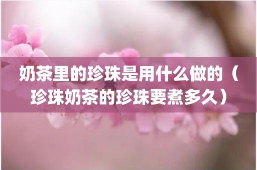 奶茶里的珍珠是用什么做的（珍珠奶茶的珍珠要煮多久）