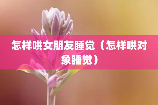 怎样哄女朋友睡觉（怎样哄对象睡觉）