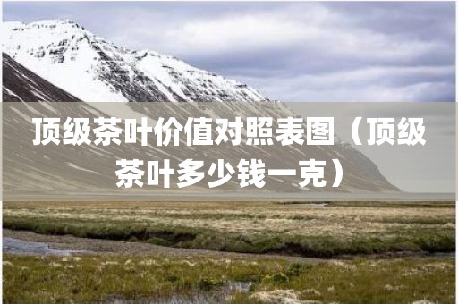 顶级茶叶价值对照表图（顶级茶叶多少钱一克）