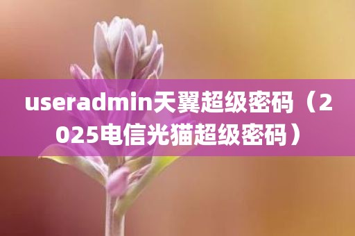 useradmin天翼超级密码（2025电信光猫超级密码）