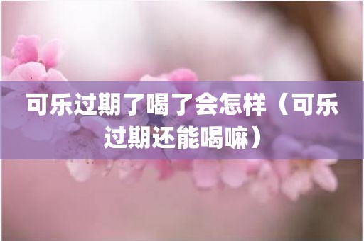 可乐过期了喝了会怎样（可乐过期还能喝嘛）