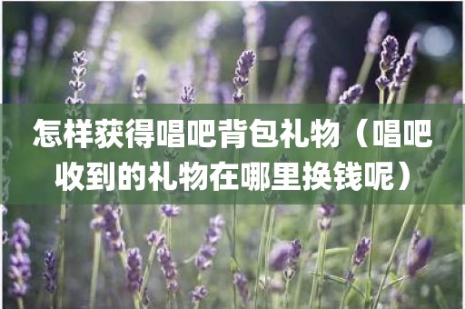 怎样获得唱吧背包礼物（唱吧收到的礼物在哪里换钱呢）