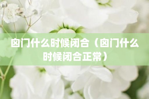 囟门什么时候闭合（囟门什么时候闭合正常）