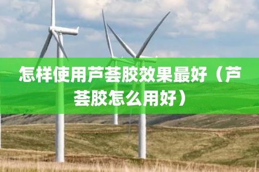 怎样使用芦荟胶效果最好（芦荟胶怎么用好）
