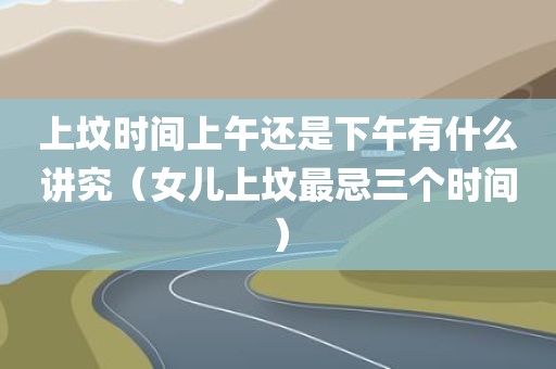 上坟时间上午还是下午有什么讲究(女儿上坟最忌三个时间)