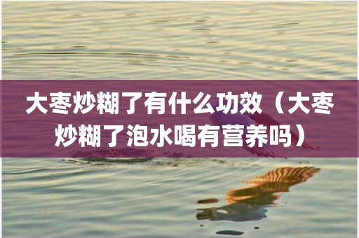 大枣炒糊了有什么功效（大枣炒糊了泡水喝有营养吗）