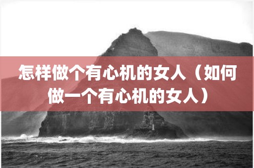 怎样做个有心机的女人（如何做一个有心机的女人）