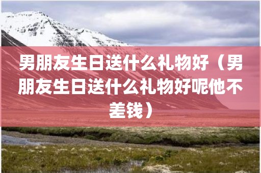 男朋友生日送什么礼物好(男朋友生日送什么礼物好呢他不差钱)