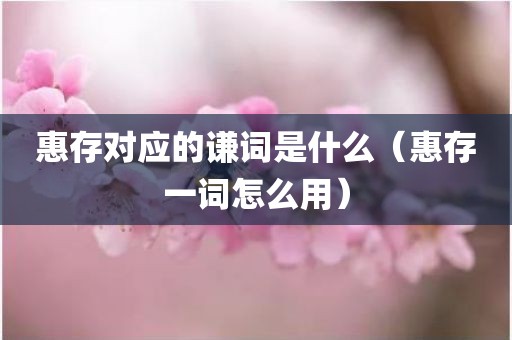 惠存对应的谦词是什么（惠存一词怎么用）