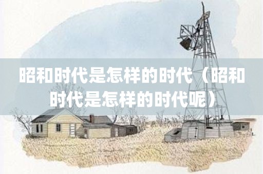 昭和时代是怎样的时代（昭和时代是怎样的时代呢）