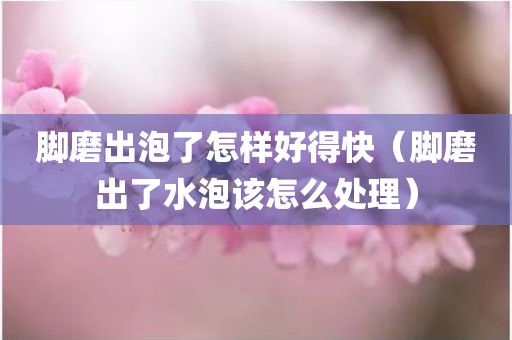 脚磨出泡了怎样好得快（脚磨出了水泡该怎么处理）