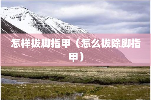 怎样拔脚指甲（怎么拔除脚指甲）
