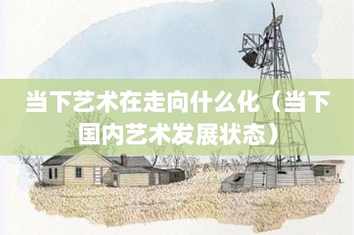 当下艺术在走向什么化（当下国内艺术发展状态）