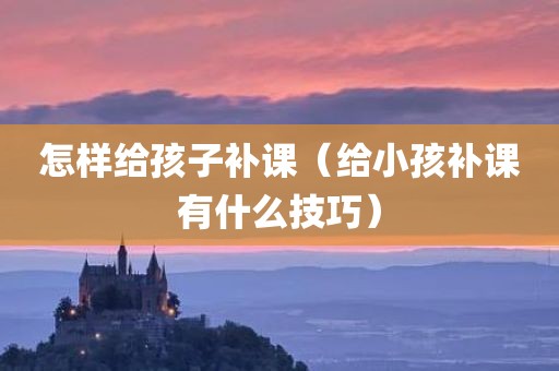 怎样给孩子补课（给小孩补课有什么技巧）