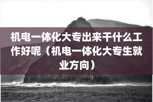 机电一体化大专出来干什么工作好呢（机电一体化大专生就业方向）