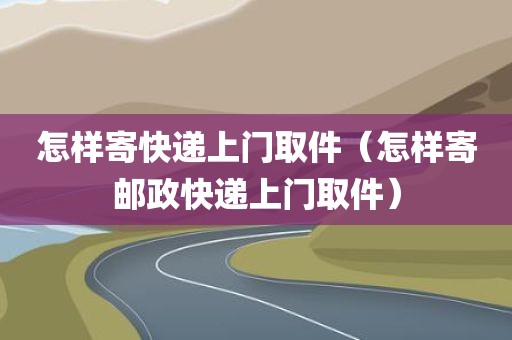 怎样寄快递上门取件（怎样寄邮政快递上门取件）