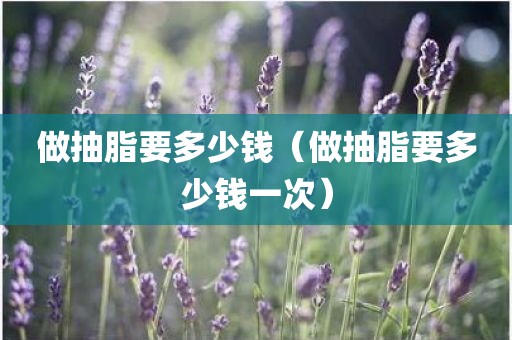 做抽脂要多少钱（做抽脂要多少钱一次）
