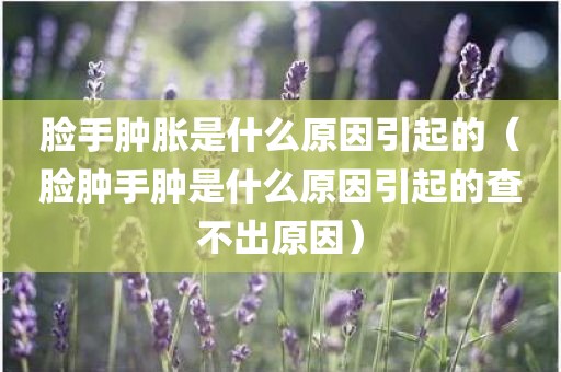 脸手肿胀是什么原因引起的(脸肿手肿是什么原因引起的查不出原因)