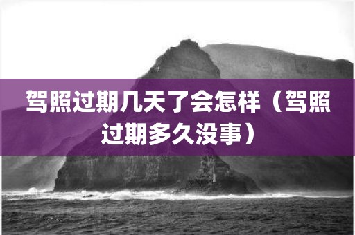 驾照过期几天了会怎样（驾照过期多久没事）