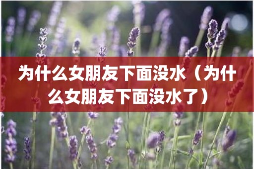 为什么女朋友下面没水（为什么女朋友下面没水了）