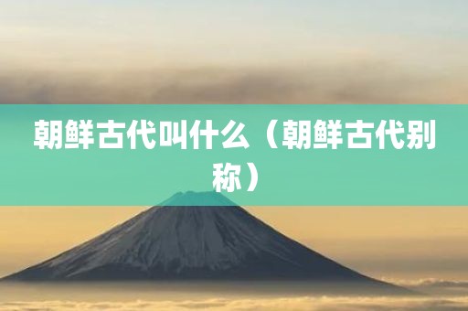 朝鲜古代叫什么(朝鲜古代别称) 朝鲜古代叫什么(朝鲜古代别称)