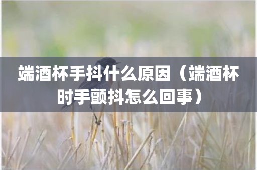 端酒杯手抖什么原因（端酒杯时手颤抖怎么回事）