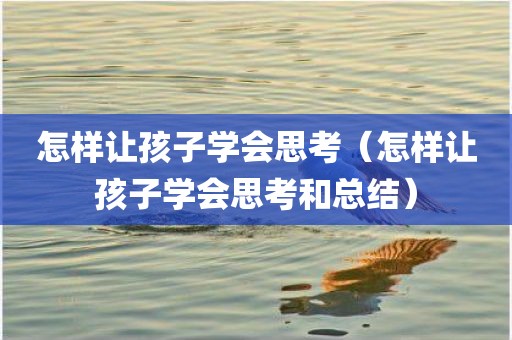怎样让孩子学会思考（怎样让孩子学会思考和总结）