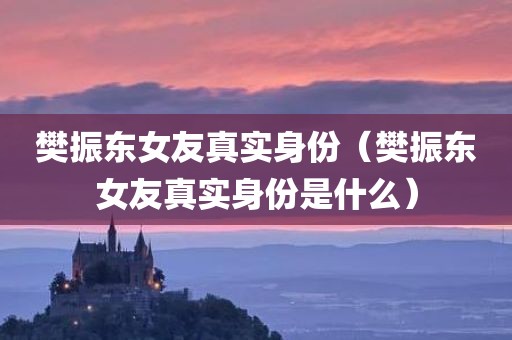 樊振东女友真实身份（樊振东女友真实身份是什么）