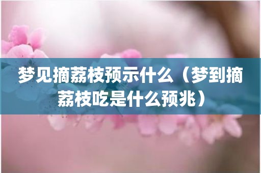 梦见摘荔枝预示什么(梦到摘荔枝吃是什么预兆)