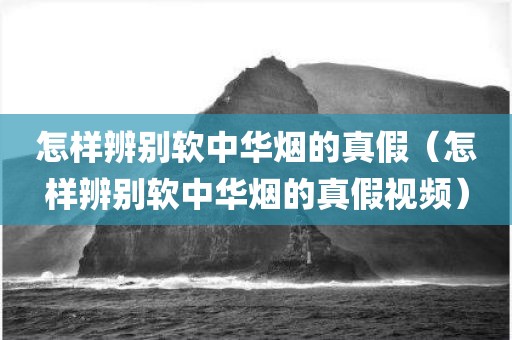 怎样辨别软中华烟的真假（怎样辨别软中华烟的真假视频）