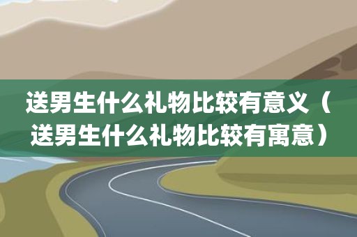 送男生什么礼物比较有意义(送男生什么礼物比较有寓意)