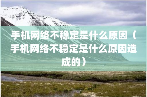 手机网络不稳定是什么原因（手机网络不稳定是什么原因造成的）