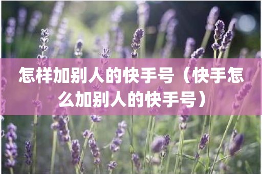 怎样加别人的快手号（快手怎么加别人的快手号）