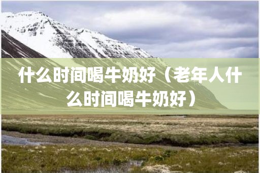 什么时间喝牛奶好（老年人什么时间喝牛奶好）
