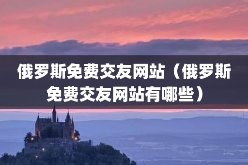 俄罗斯免费交友网站（俄罗斯免费交友网站有哪些）