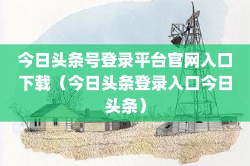 今日头条号登录平台官网入口下载（今日头条登录入口今日头条）
