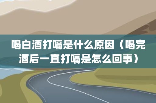 喝白酒打嗝是什么原因(喝完酒后一直打嗝是怎么回事) 喝白酒打嗝是什么原因(喝完酒后一直打嗝是怎么回事)