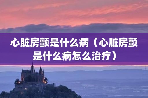 心脏房颤是什么病（心脏房颤是什么病怎么治疗）