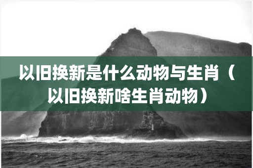 以旧换新是什么动物与生肖（以旧换新啥生肖动物）