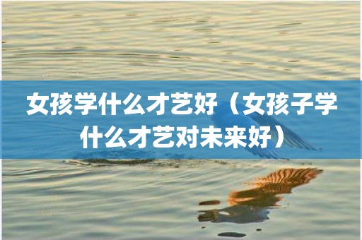 女孩学什么才艺好（女孩子学什么才艺对未来好）