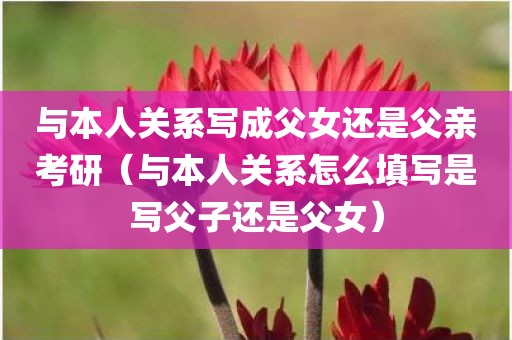 与本人关系写成父女还是父亲考研（与本人关系怎么填写是写父子还是父女）