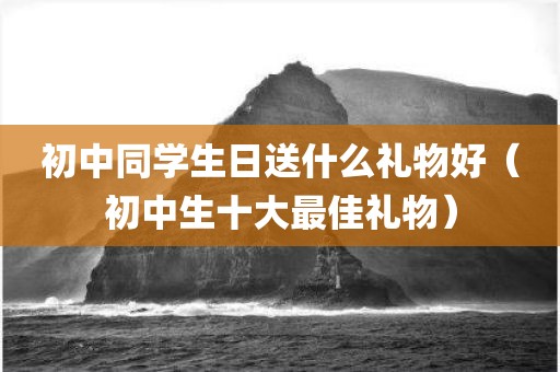 初中同学生日送什么礼物好（初中生十大最佳礼物）