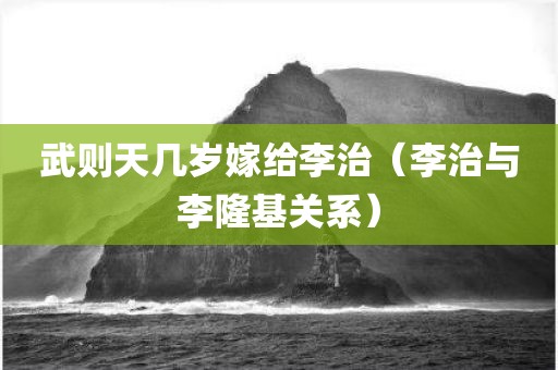 武则天几岁嫁给李治（李治与李隆基关系）