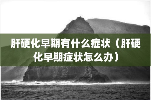 肝硬化早期有什么症状（肝硬化早期症状怎么办）
