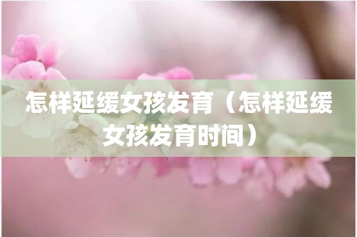 怎样延缓女孩发育（怎样延缓女孩发育时间）