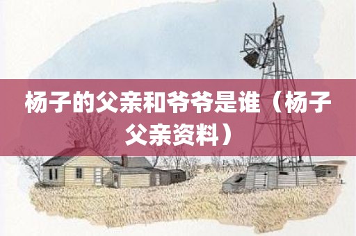 杨子的父亲和爷爷是谁（杨子父亲资料）