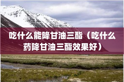 吃什么能降甘油三酯（吃什么药降甘油三酯效果好）