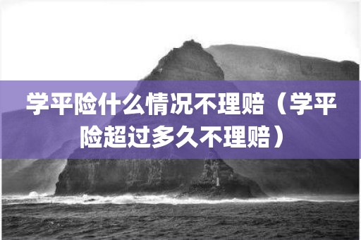 学平险什么情况不理赔（学平险超过多久不理赔）