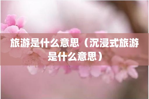 旅游是什么意思（沉浸式旅游是什么意思）