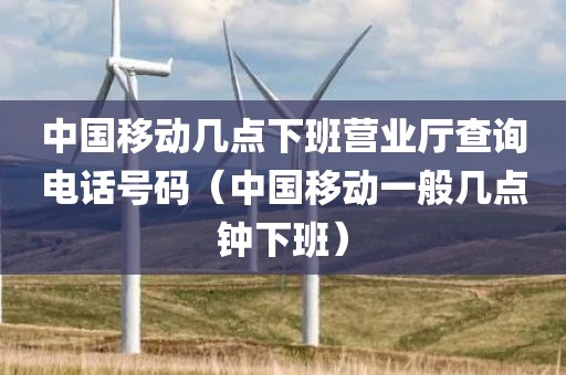 中国移动几点下班营业厅查询电话号码（中国移动一般几点钟下班）